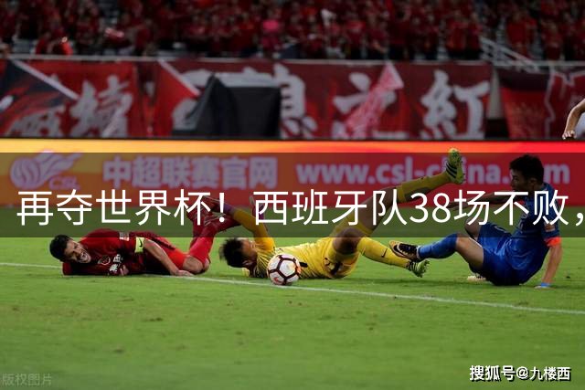 再夺世界杯！西班牙队38场不败，创造世界足坛国家队历史纪录
